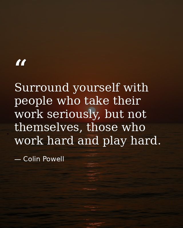 Surround yourself with people who take their work seriously, but not themselves, those who work hard and play hard. — Colin Powell