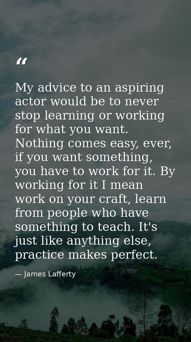 My advice to an aspiring actor would be to never stop learning or working for what you want. Nothing comes easy, ever, i — James Lafferty