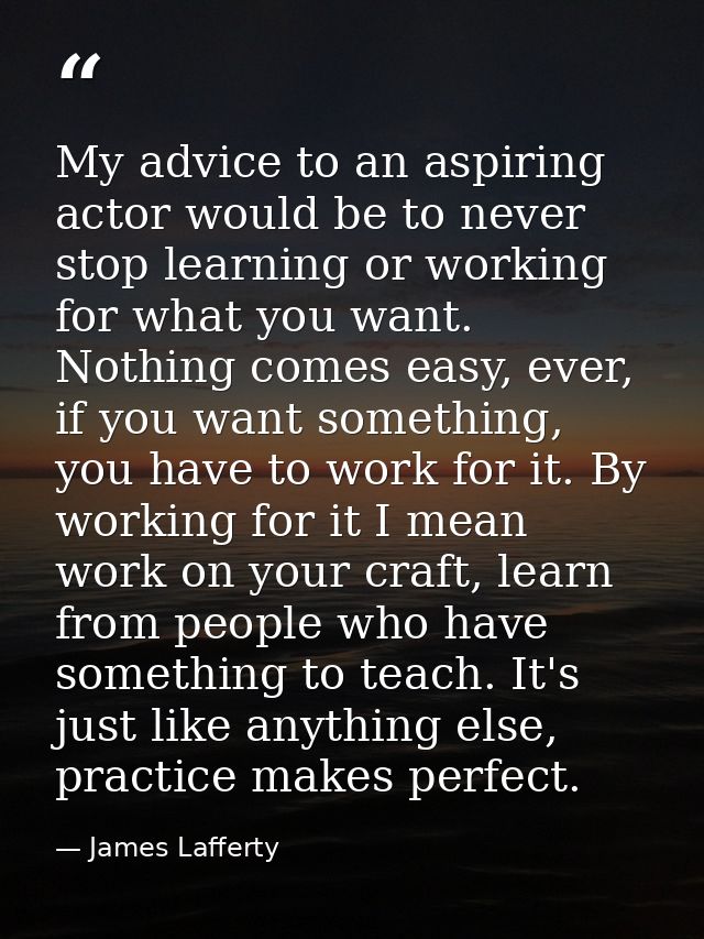 My advice to an aspiring actor would be to never stop learning or working for what you want. Nothing comes easy, ever, i — James Lafferty