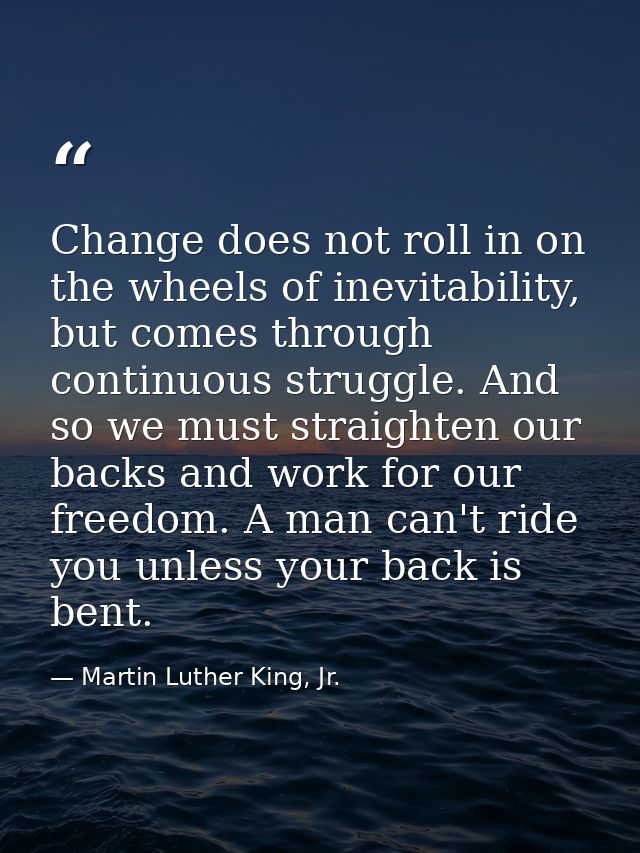 Change does not roll in on the wheels of inevitability, but comes through continuous struggle. And so we must straighten — Martin Luther King, Jr.