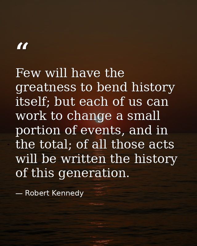 Few will have the greatness to bend history itself; but each of us can work to change a small portion of events, and in  — Robert Kennedy