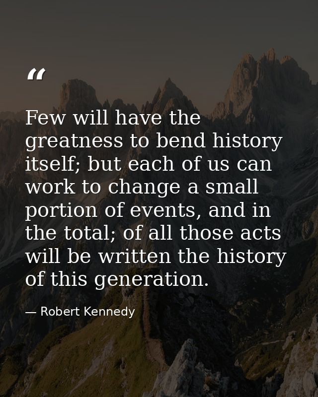 Few will have the greatness to bend history itself; but each of us can work to change a small portion of events, and in  — Robert Kennedy