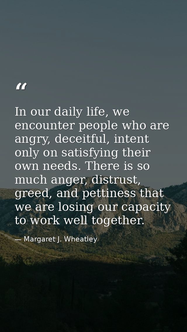 In our daily life, we encounter people who are angry, deceitful, intent only on satisfying their own needs. There is so  — Margaret J. Wheatley