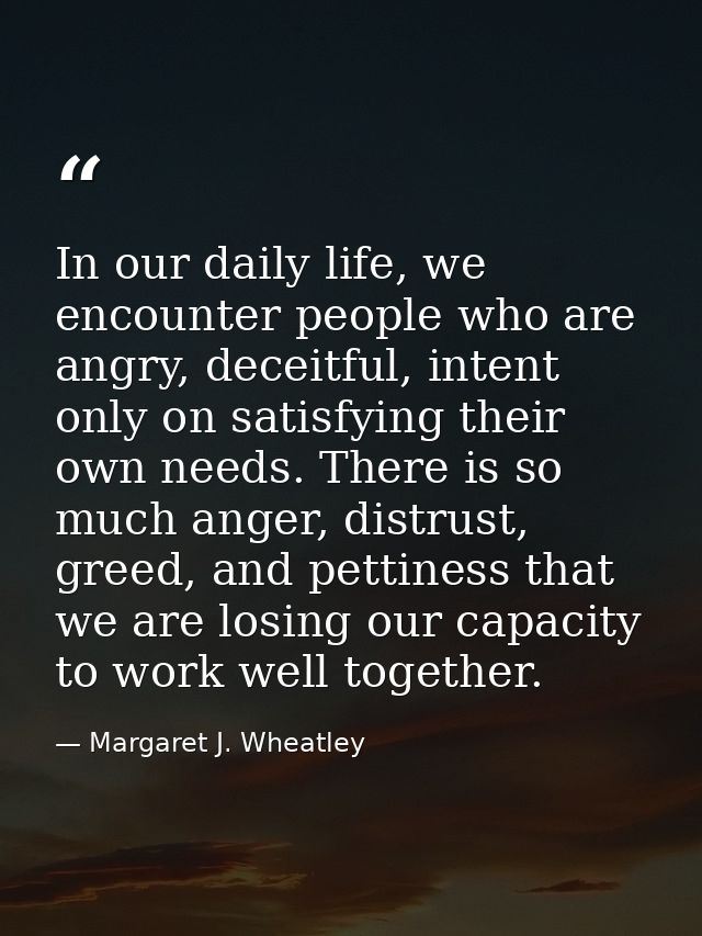 In our daily life, we encounter people who are angry, deceitful, intent only on satisfying their own needs. There is so  — Margaret J. Wheatley