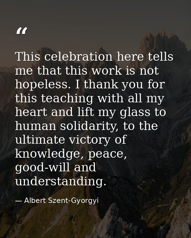 This celebration here tells me that this work is not hopeless. I thank you for this teaching with all my heart and lift  — Albert Szent-Gyorgyi