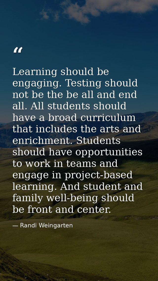 Learning should be engaging. Testing should not be the be all and end all. All students should have a broad curriculum t — Randi Weingarten