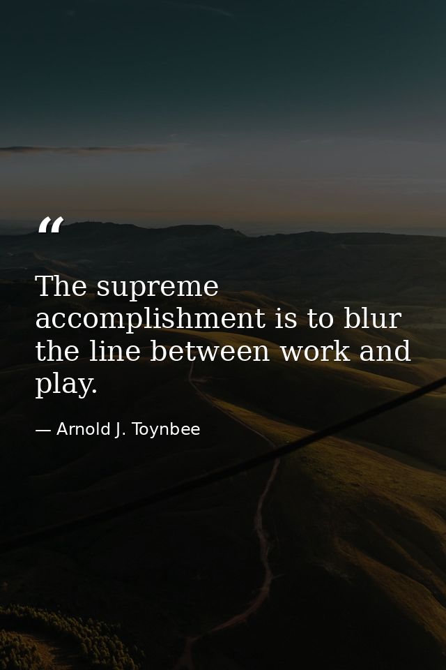 The supreme accomplishment is to blur the line between work and play. — Arnold J. Toynbee