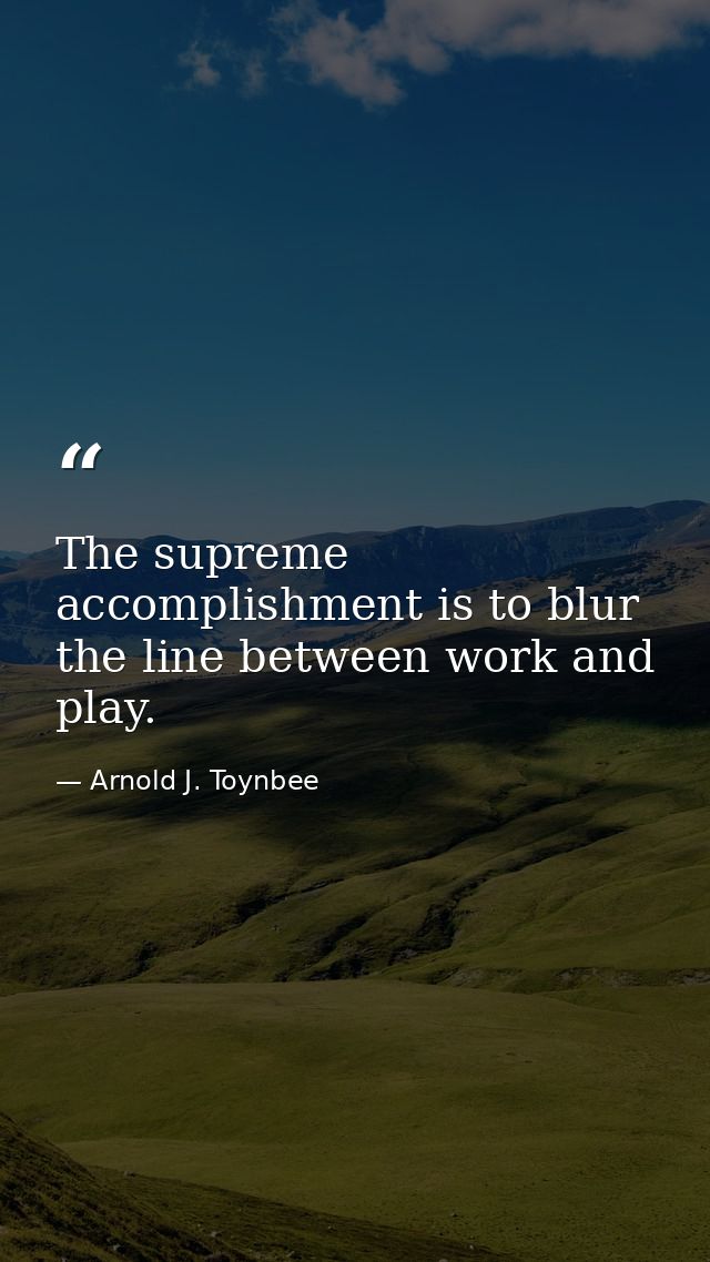 The supreme accomplishment is to blur the line between work and play. — Arnold J. Toynbee