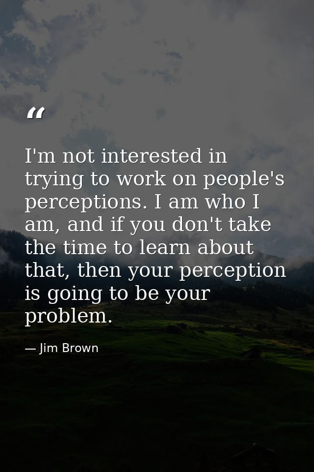 I'm not interested in trying to work on people's perceptions. I am who I am, and if you don't take the time to learn abo — Jim Brown