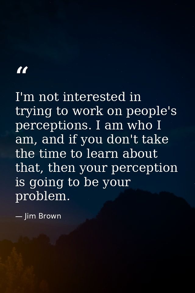 I'm not interested in trying to work on people's perceptions. I am who I am, and if you don't take the time to learn abo — Jim Brown