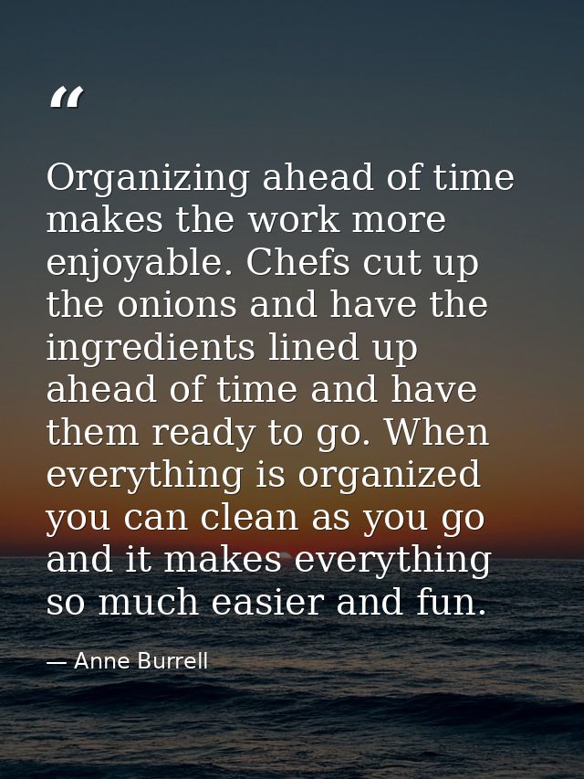 Organizing ahead of time makes the work more enjoyable. Chefs cut up the onions and have the ingredients lined up ahead  — Anne Burrell