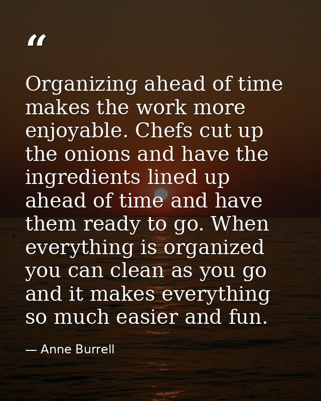 Organizing ahead of time makes the work more enjoyable. Chefs cut up the onions and have the ingredients lined up ahead  — Anne Burrell