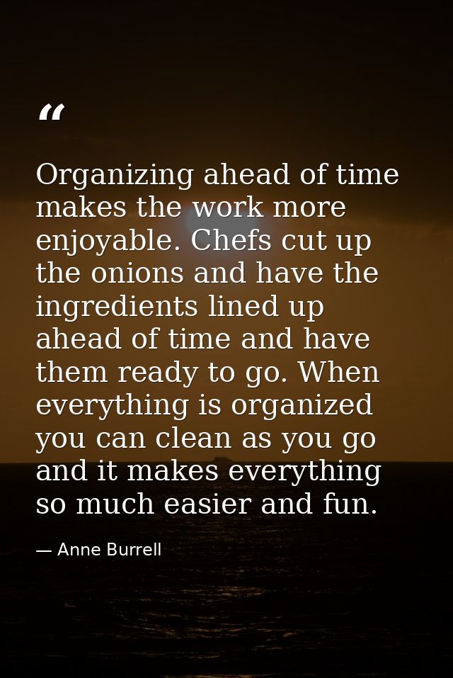 Organizing ahead of time makes the work more enjoyable. Chefs cut up the onions and have the ingredients lined up ahead  — Anne Burrell
