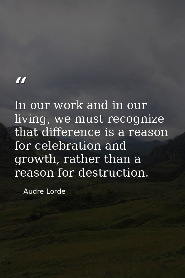 In our work and in our living, we must recognize that difference is a reason for celebration and growth, rather than a r — Audre Lorde