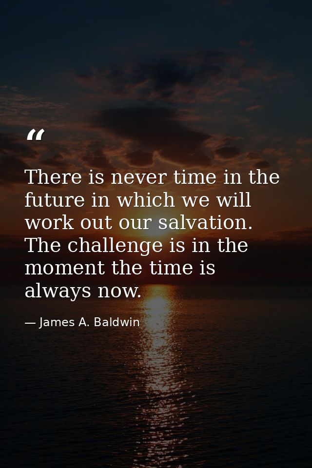 There is never time in the future in which we will work out our salvation. The challenge is in the moment the time is al — James A. Baldwin