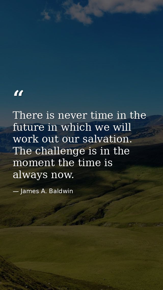 There is never time in the future in which we will work out our salvation. The challenge is in the moment the time is al — James A. Baldwin