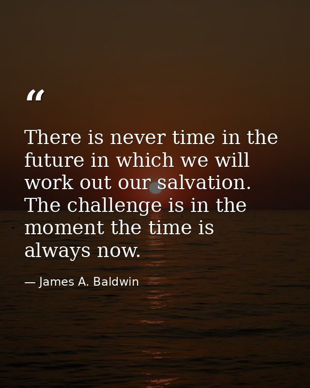 There is never time in the future in which we will work out our salvation. The challenge is in the moment the time is al — James A. Baldwin