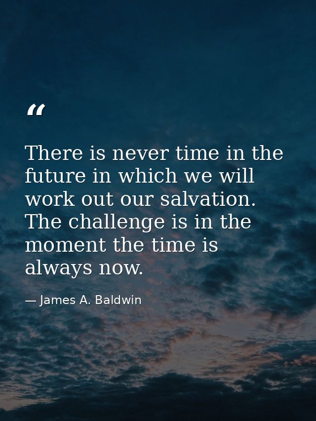 There is never time in the future in which we will work out our salvation. The challenge is in the moment the time is al — James A. Baldwin