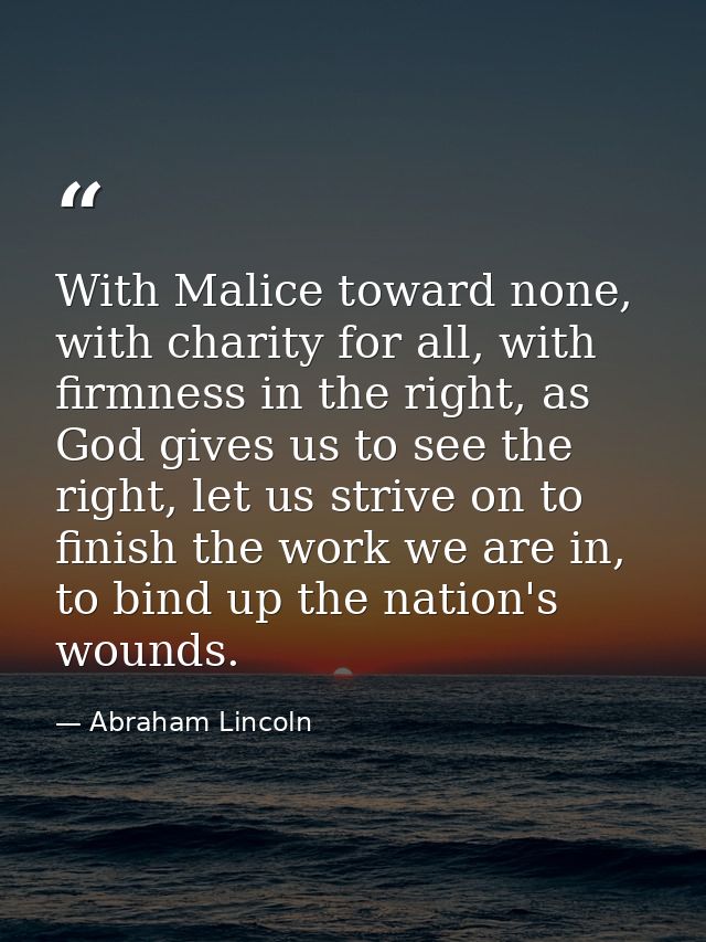 With Malice toward none, with charity for all, with firmness in the right, as God gives us to see the right, let us stri — Abraham Lincoln