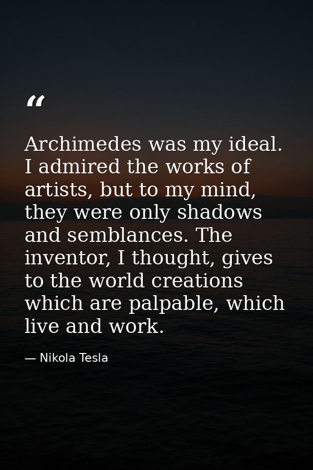 Archimedes was my ideal. I admired the works of artists, but to my mind, they were only shadows and semblances. The inve — Nikola Tesla