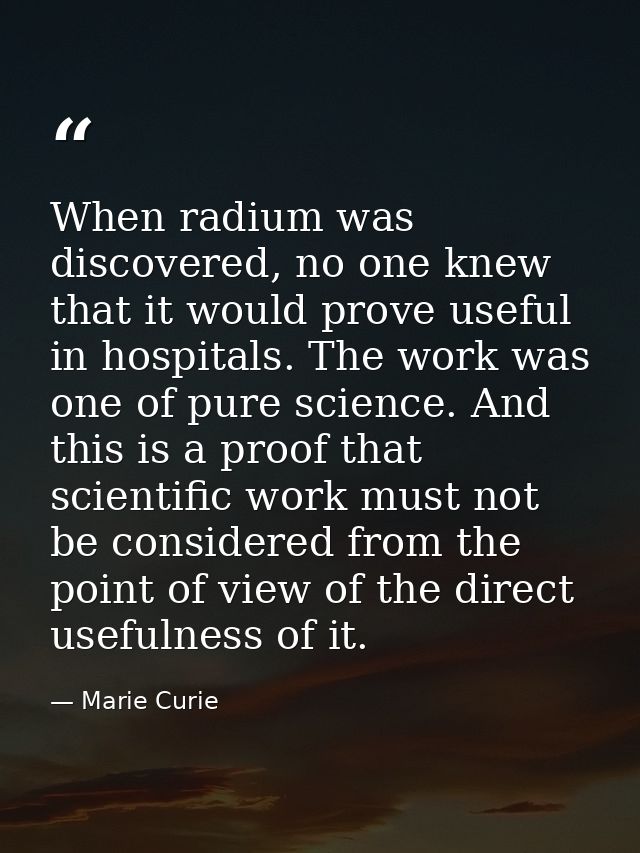 When radium was discovered, no one knew that it would prove useful in hospitals. The work was one of pure science. And t — Marie Curie