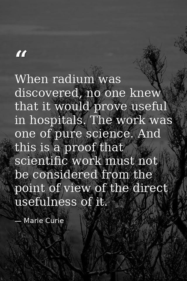 When radium was discovered, no one knew that it would prove useful in hospitals. The work was one of pure science. And t — Marie Curie