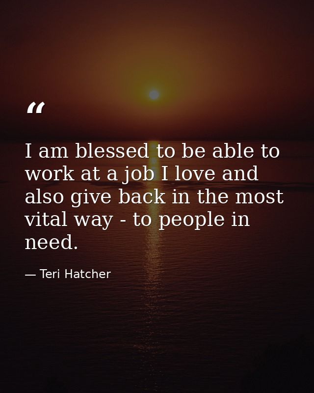 I am blessed to be able to work at a job I love and also give back in the most vital way - to people in need. — Teri Hatcher