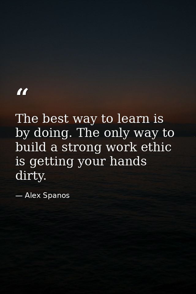 The best way to learn is by doing. The only way to build a strong work ethic is getting your hands dirty. — Alex Spanos