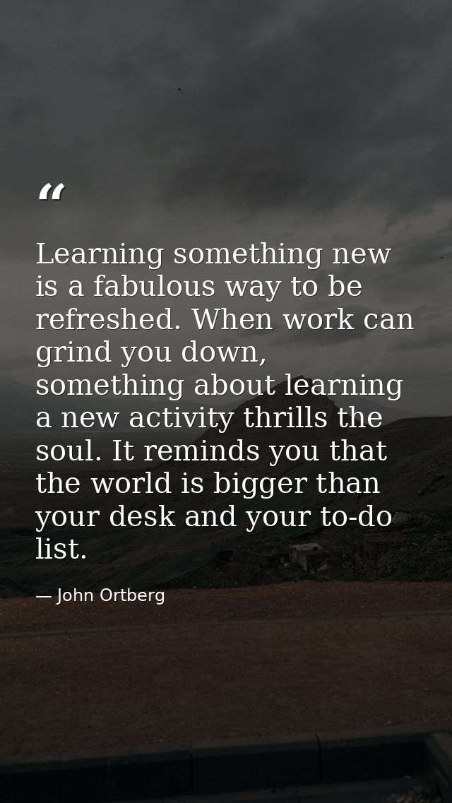Learning something new is a fabulous way to be refreshed. When work can grind you down, something about learning a new a — John Ortberg