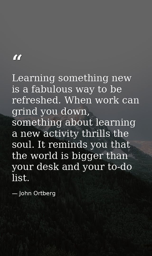 Learning something new is a fabulous way to be refreshed. When work can grind you down, something about learning a new a — John Ortberg