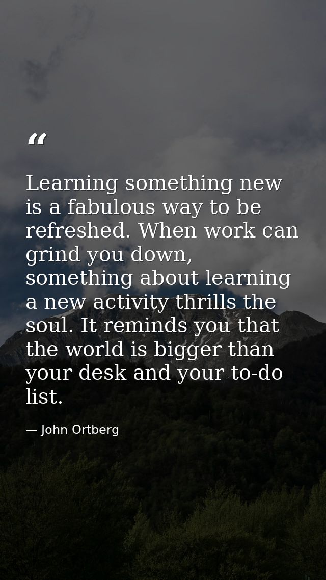 Learning something new is a fabulous way to be refreshed. When work can grind you down, something about learning a new a — John Ortberg
