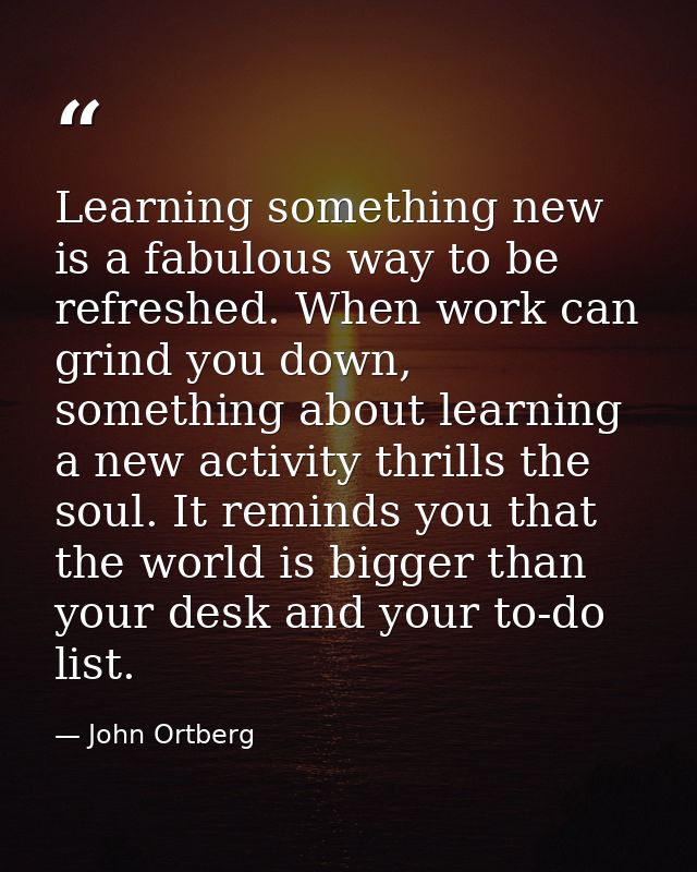 Learning something new is a fabulous way to be refreshed. When work can grind you down, something about learning a new a — John Ortberg