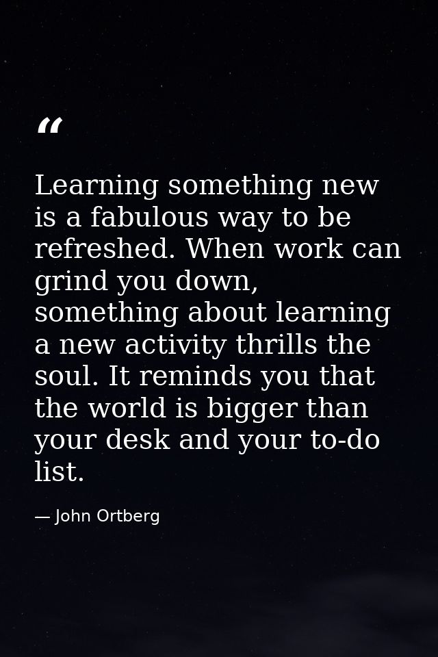 Learning something new is a fabulous way to be refreshed. When work can grind you down, something about learning a new a — John Ortberg