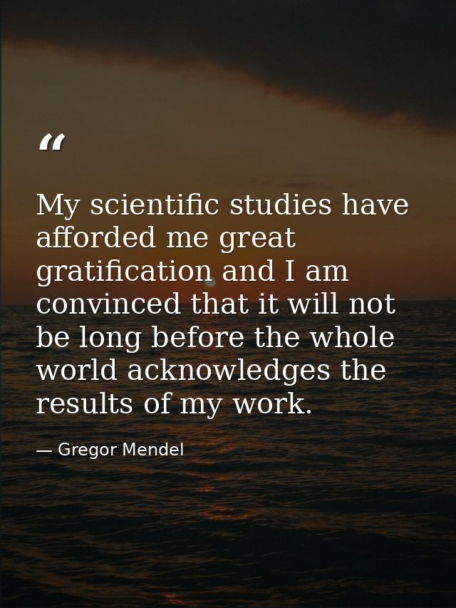 My scientific studies have afforded me great gratification and I am convinced that it will not be long before the whole  — Gregor Mendel
