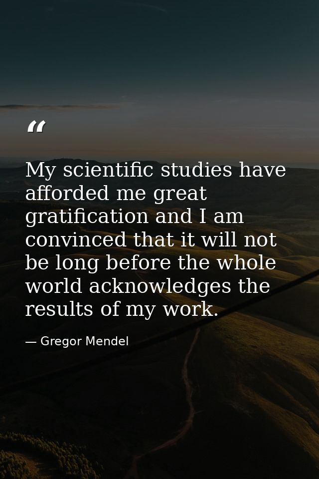My scientific studies have afforded me great gratification and I am convinced that it will not be long before the whole  — Gregor Mendel