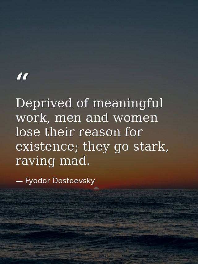 Deprived of meaningful work, men and women lose their reason for existence; they go stark, raving mad. — Fyodor Dostoevsky