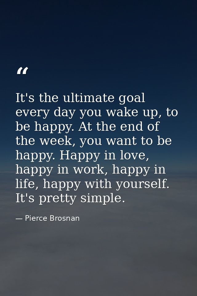 It's the ultimate goal every day you wake up, to be happy. At the end of the week, you want to be happy. Happy in love,  — Pierce Brosnan