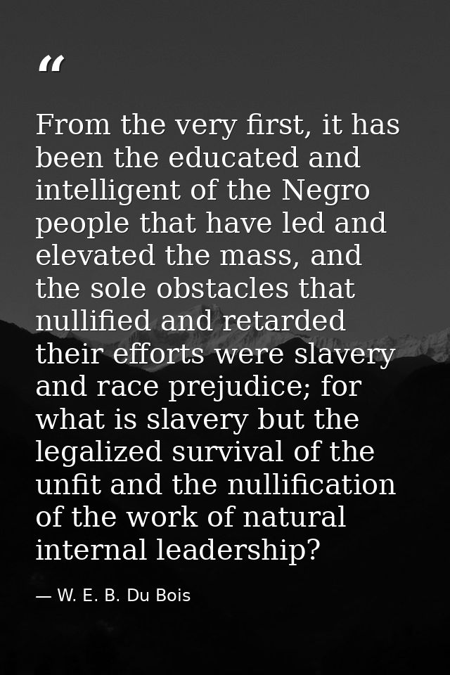 From the very first, it has been the educated and intelligent of the Negro people that have led and elevated the mass, a — W. E. B. Du Bois
