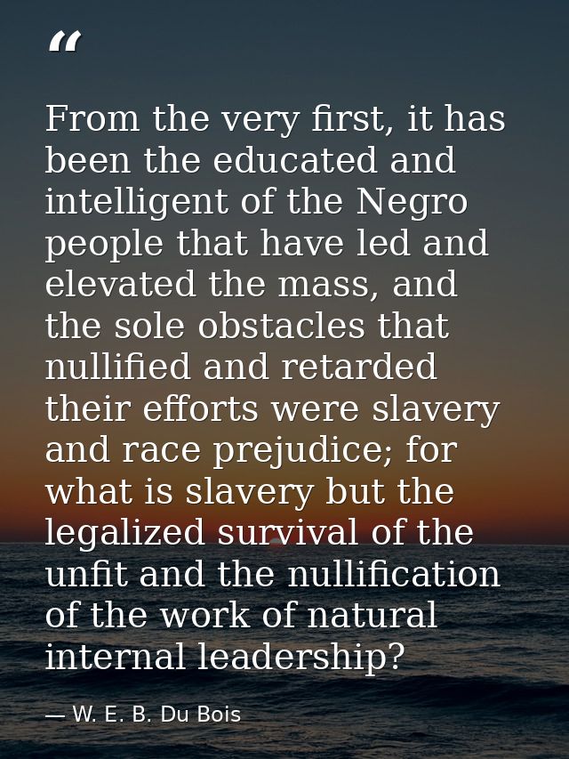 From the very first, it has been the educated and intelligent of the Negro people that have led and elevated the mass, a — W. E. B. Du Bois
