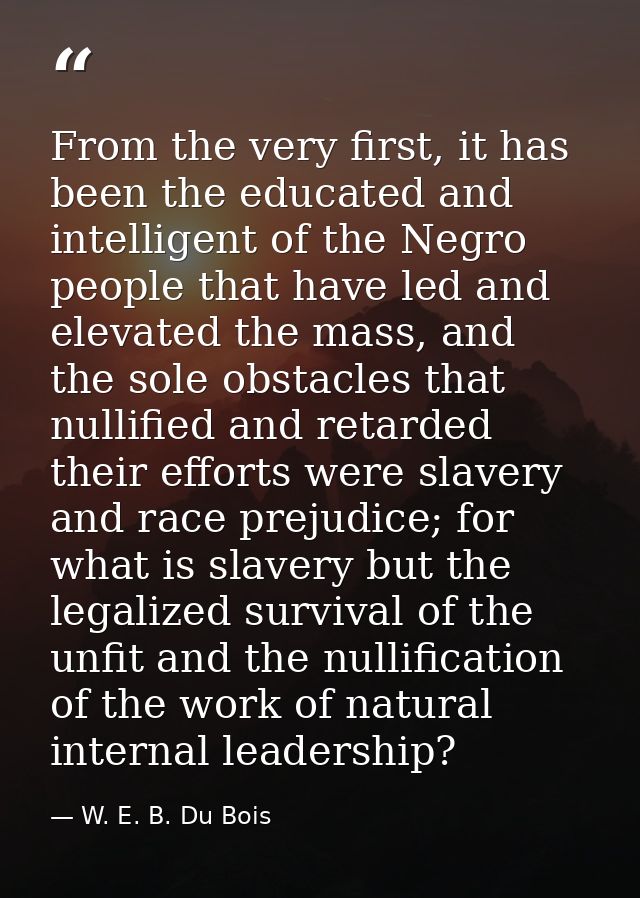 From the very first, it has been the educated and intelligent of the Negro people that have led and elevated the mass, a — W. E. B. Du Bois