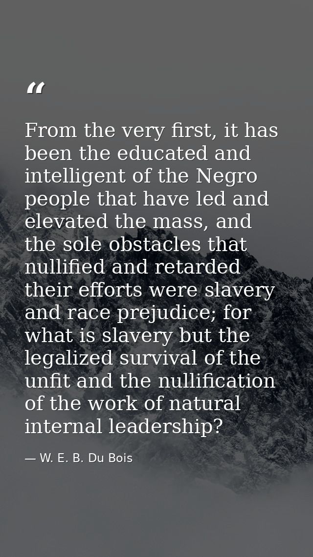 From the very first, it has been the educated and intelligent of the Negro people that have led and elevated the mass, a — W. E. B. Du Bois
