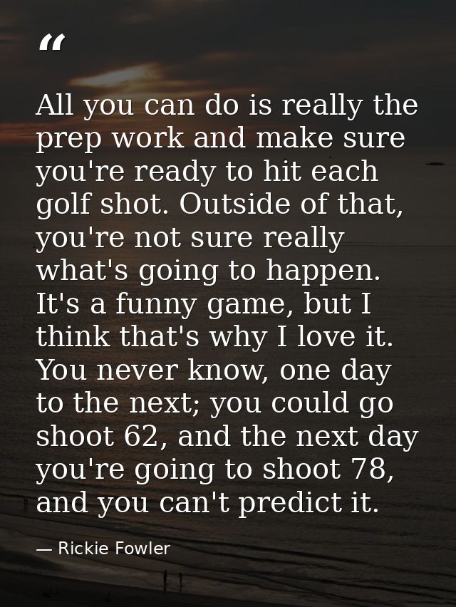 All you can do is really the prep work and make sure you're ready to hit each golf shot. Outside of that, you're not sur — Rickie Fowler