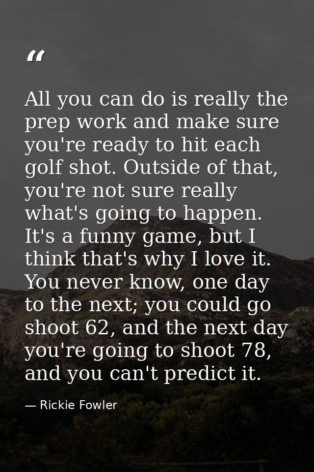 All you can do is really the prep work and make sure you're ready to hit each golf shot. Outside of that, you're not sur — Rickie Fowler