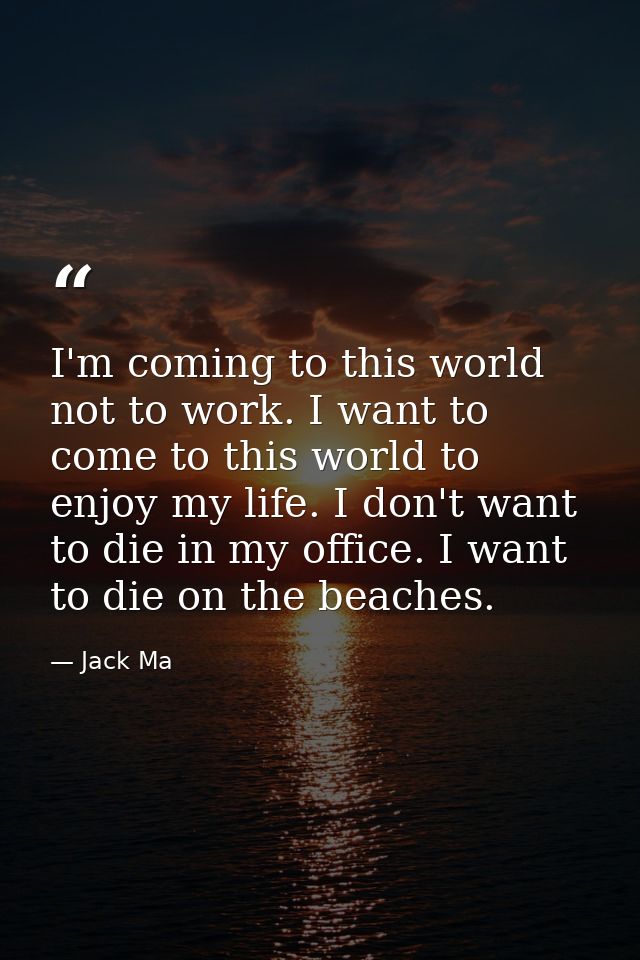 I'm coming to this world not to work. I want to come to this world to enjoy my life. I don't want to die in my office. I — Jack Ma