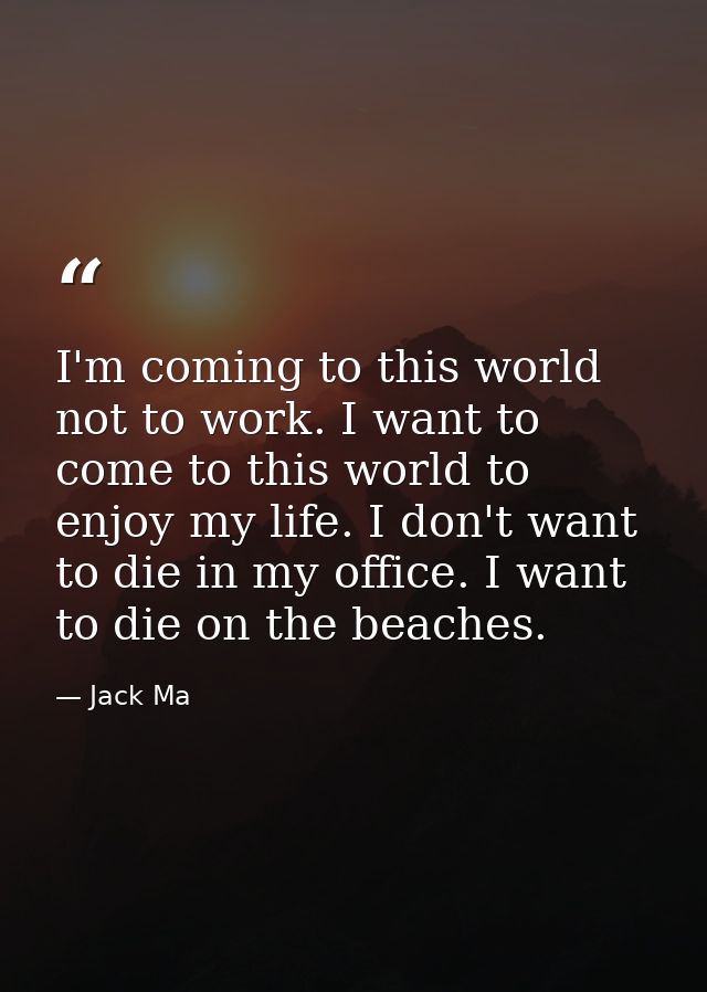 I'm coming to this world not to work. I want to come to this world to enjoy my life. I don't want to die in my office. I — Jack Ma