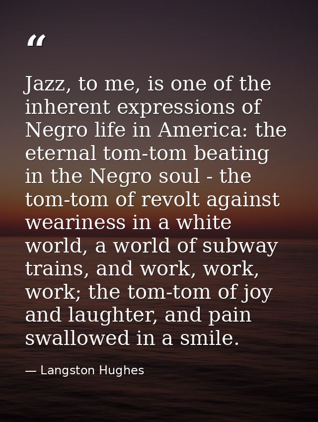 Jazz, to me, is one of the inherent expressions of Negro life in America: the eternal tom-tom beating in the Negro soul  — Langston Hughes