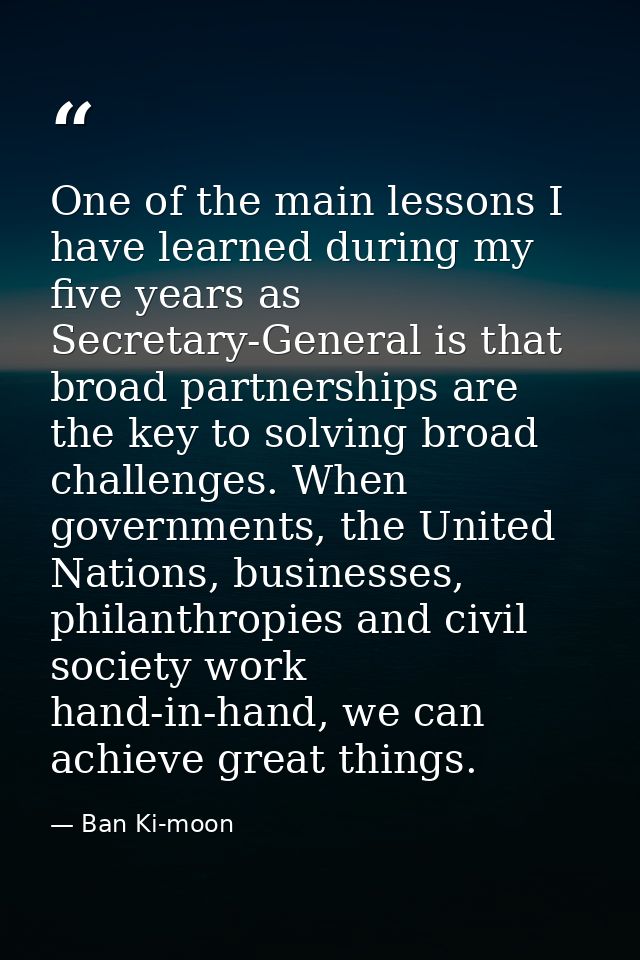 One of the main lessons I have learned during my five years as Secretary-General is that broad partnerships are the key  — Ban Ki-moon