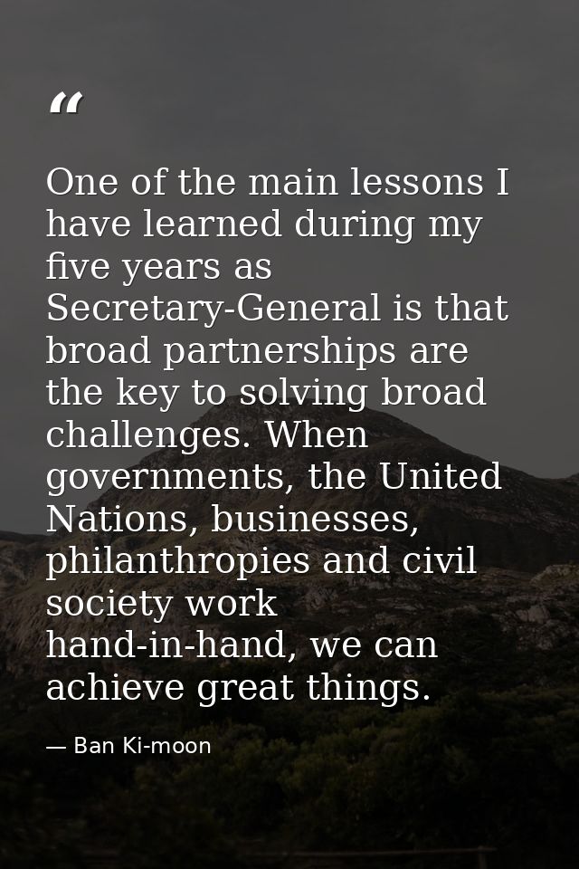 One of the main lessons I have learned during my five years as Secretary-General is that broad partnerships are the key  — Ban Ki-moon