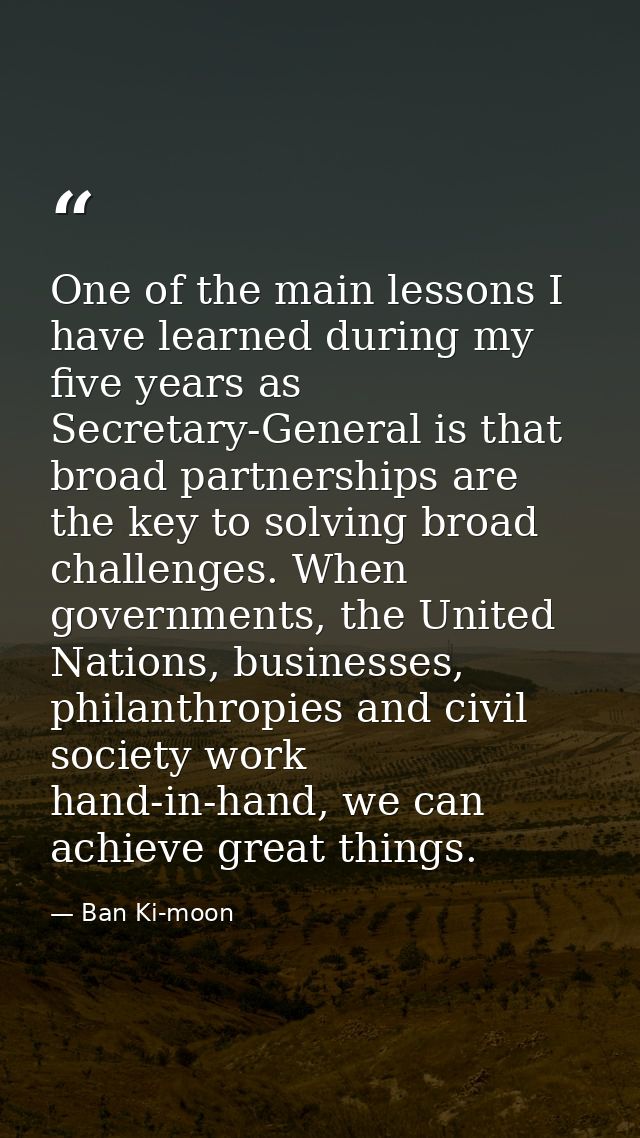 One of the main lessons I have learned during my five years as Secretary-General is that broad partnerships are the key  — Ban Ki-moon