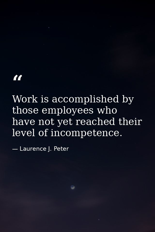 Work is accomplished by those employees who have not yet reached their level of incompetence. — Laurence J. Peter